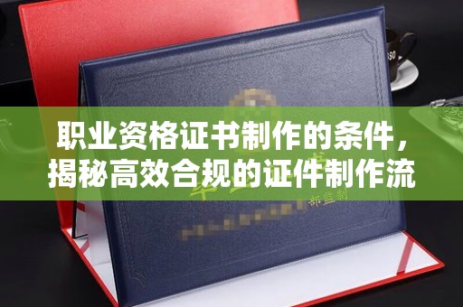 西陵职业资格证书制作的条件，揭秘高效合规的证件制作流程