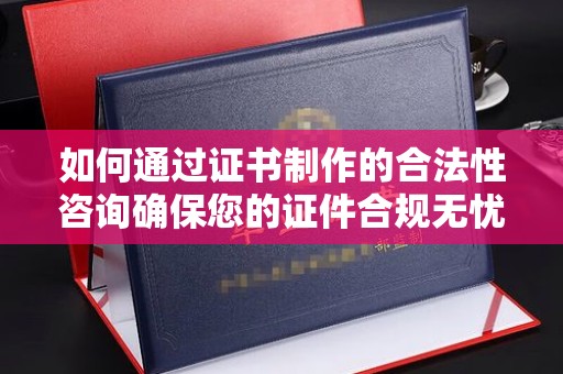 西陵如何通过证书制作的合法性咨询确保您的证件合规无忧